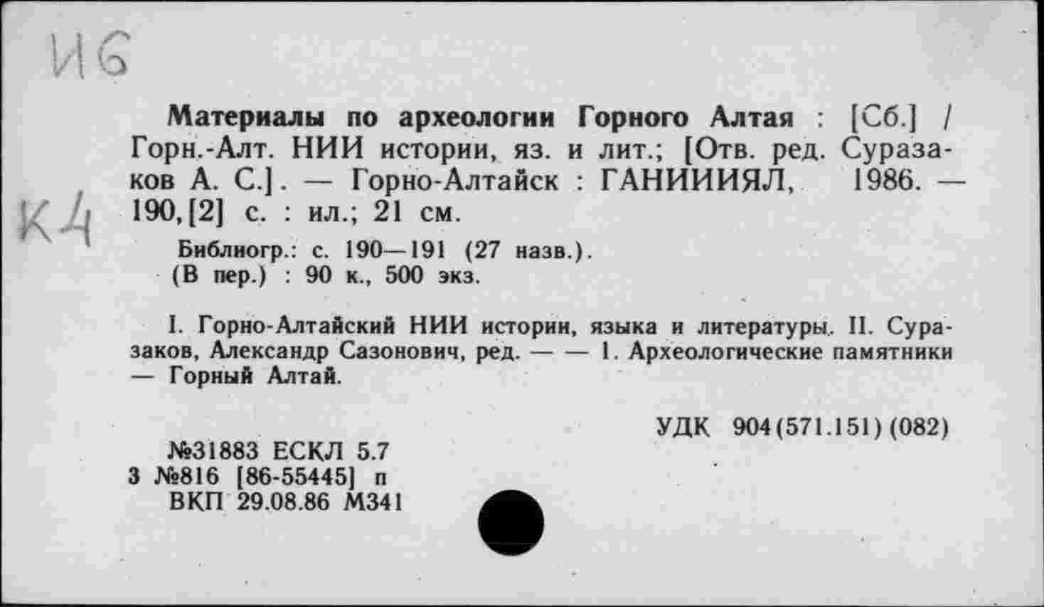 ﻿к4
Материалы по археологии Горного Алтая : [Сб] / Горн.-Алт. НИИ истории, яз. и лит.; [Отв. ред. Сураза-ков А. С.]. — Горно-Алтайск : ГАНИИИЯЛ, 1986. — 190,(2] с. : ил.; 21 см.
Библиогр.: с. 190—191 (27 назв.).
(В пер.) : 90 к., 500 экз.
I. Горно-Алтайский НИИ истории, языка и литературы. II. Сура-заков, Александр Сазонович, ред.---1. Археологические памятники
— Горный Алтай.
№31883 ЕСКЛ 5.7 3 №816 [86-55445] п ВКП 29.08.86 М341
УДК 904(571.151) (082)